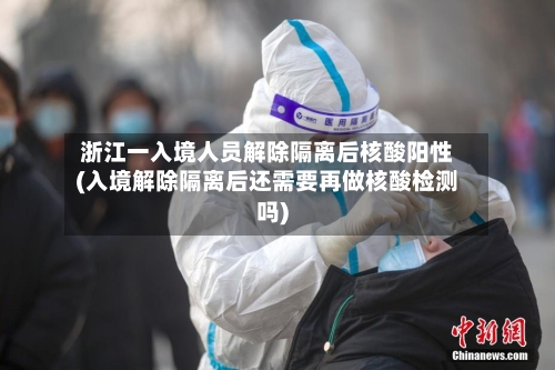 浙江一入境人员解除隔离后核酸阳性(入境解除隔离后还需要再做核酸检测吗)-第2张图片