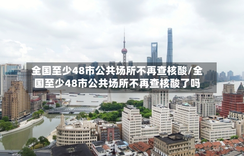 全国至少48市公共场所不再查核酸/全国至少48市公共场所不再查核酸了吗