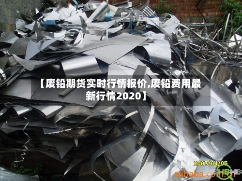 【废铅期货实时行情报价,废铅费用最新行情2020】