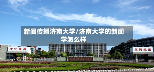 新闻传播济南大学/济南大学的新闻学怎么样-第3张图片