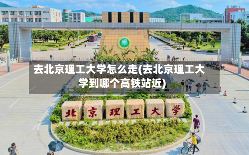 去北京理工大学怎么走(去北京理工大学到哪个高铁站近)-第2张图片