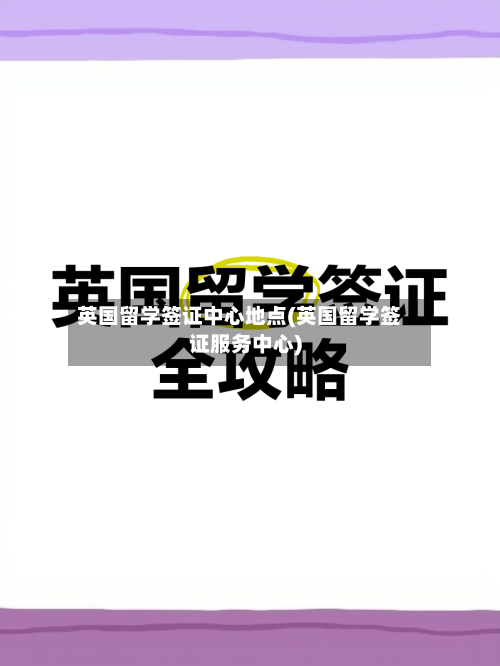 英国留学签证中心地点(英国留学签证服务中心)