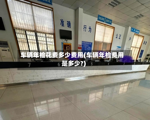 车辆年检花费多少费用(车辆年检费用是多少?)-第3张图片