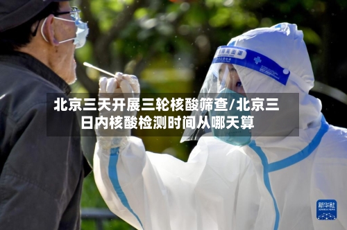 北京三天开展三轮核酸筛查/北京三日内核酸检测时间从哪天算