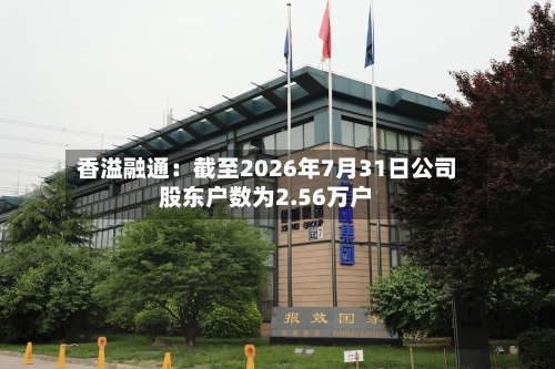 香溢融通：截至2026年7月31日公司股东户数为2.56万户-第3张图片