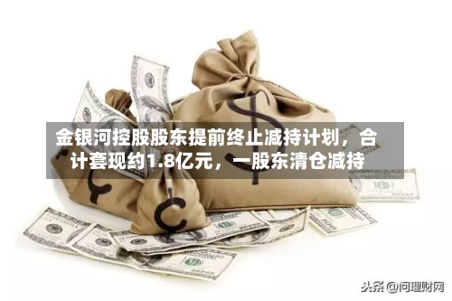 金银河控股股东提前终止减持计划，合计套现约1.8亿元	，一股东清仓减持-第2张图片