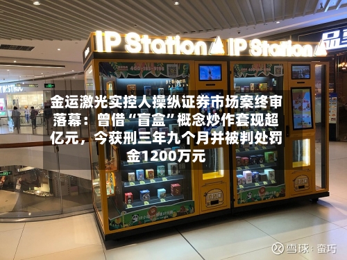 金运激光实控人操纵证券市场案终审落幕：曾借“盲盒”概念炒作套现超亿元，今获刑三年九个月并被判处罚金1200万元-第3张图片