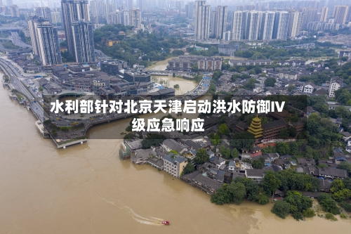 水利部针对北京天津启动洪水防御Ⅳ级应急响应-第2张图片