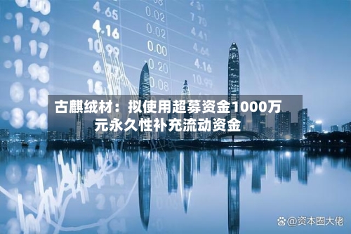 古麒绒材：拟使用超募资金1000万元永久性补充流动资金