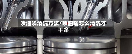 喷油嘴清洗方法/喷油嘴怎么清洗才干净