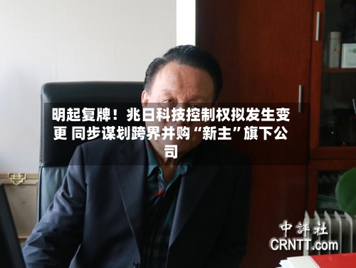 明起复牌！兆日科技控制权拟发生变更 同步谋划跨界并购“新主”旗下公司-第3张图片