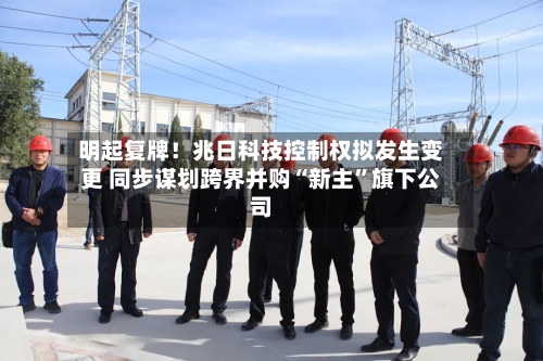 明起复牌！兆日科技控制权拟发生变更 同步谋划跨界并购“新主	”旗下公司-第2张图片