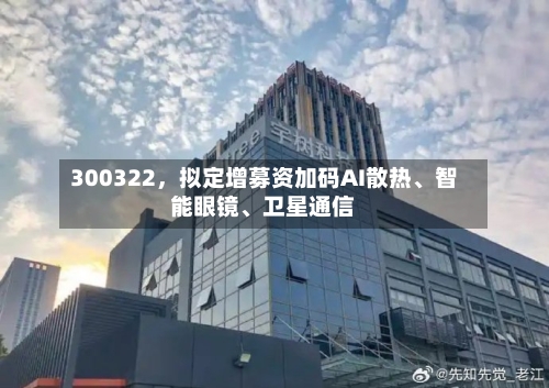 300322，拟定增募资加码AI散热	、智能眼镜、卫星通信-第3张图片