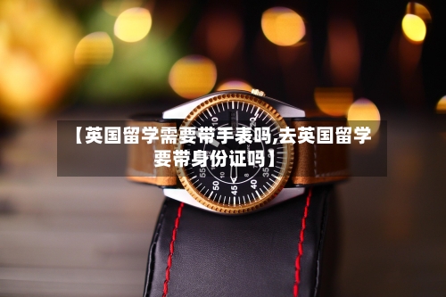 【英国留学需要带手表吗,去英国留学要带身份证吗】-第2张图片