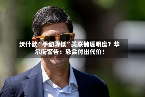 沃什欲“手动降低	”美联储透明度？华尔街警告：恐会付出代价！-第2张图片