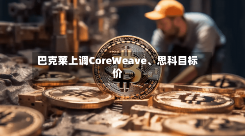 巴克莱上调CoreWeave、思科目标价