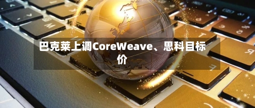 巴克莱上调CoreWeave	、思科目标价-第2张图片