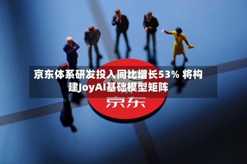 京东体系研发投入同比增长53% 将构建JoyAI基础模型矩阵