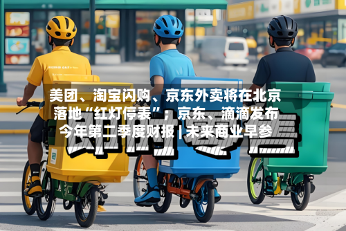 美团、淘宝闪购、京东外卖将在北京落地“红灯停表”；京东、滴滴发布今年第二季度财报 | 未来商业早参-第2张图片