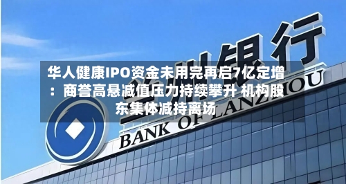 华人健康IPO资金未用完再启7亿定增：商誉高悬减值压力持续攀升 机构股东集体减持离场-第2张图片