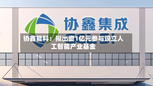 协鑫能科：拟出资1亿元参与设立人工智能产业基金-第1张图片