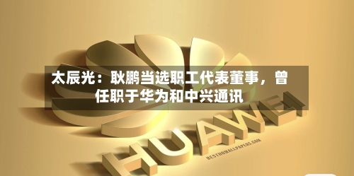 太辰光：耿鹏当选职工代表董事，曾任职于华为和中兴通讯-第2张图片