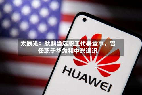 太辰光：耿鹏当选职工代表董事，曾任职于华为和中兴通讯-第3张图片