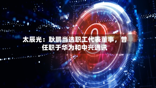 太辰光：耿鹏当选职工代表董事，曾任职于华为和中兴通讯-第1张图片