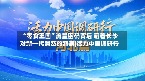 “零食王国	”流量密码背后 藏着长沙对新一代消费的洞察|活力中国调研行-第1张图片