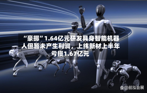 “豪掷	”1.64亿元研发具身智能机器人但暂未产生利润	，上纬新材上半年亏损1.67亿元-第1张图片