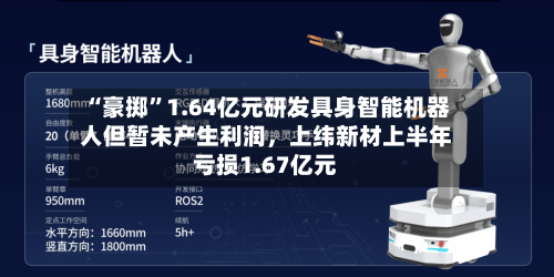 “豪掷	”1.64亿元研发具身智能机器人但暂未产生利润，上纬新材上半年亏损1.67亿元-第3张图片