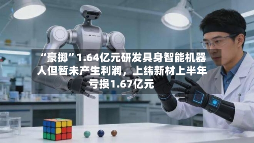 “豪掷”1.64亿元研发具身智能机器人但暂未产生利润	，上纬新材上半年亏损1.67亿元-第2张图片