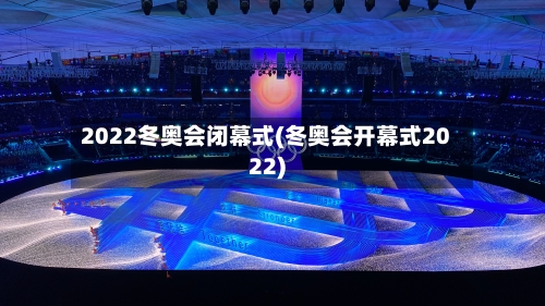 2022冬奥会闭幕式(冬奥会开幕式2022)