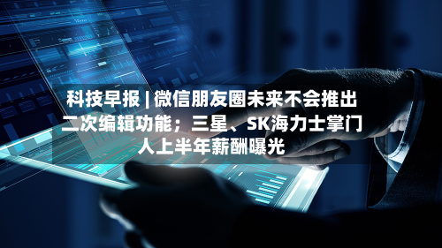 科技早报 | 微信朋友圈未来不会推出二次编辑功能；三星、SK海力士掌门人上半年薪酬曝光-第2张图片