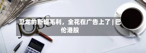 卫龙的新增毛利	，全花在广告上了 | 巴伦港股-第2张图片