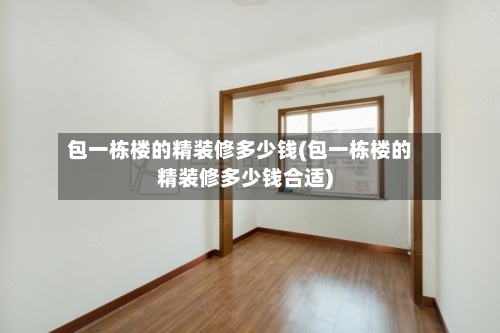包一栋楼的精装修多少钱(包一栋楼的精装修多少钱合适)