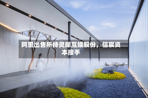 阿里出售所持灵犀互娱股份，信宸资本接手-第2张图片