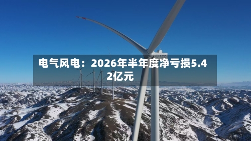 电气风电：2026年半年度净亏损5.42亿元-第1张图片