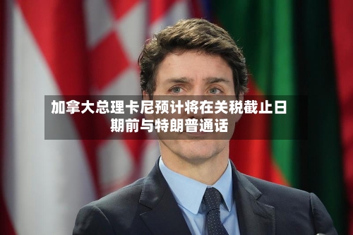 加拿大总理卡尼预计将在关税截止日期前与特朗普通话