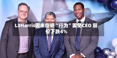 L3Harris因未指明“行为	”罢免CEO 股价下跌4%-第1张图片
