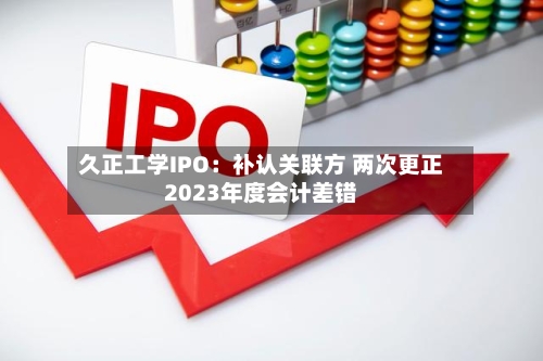 久正工学IPO：补认关联方 两次更正2023年度会计差错-第1张图片