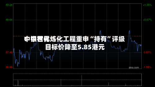 中银世界：中石化炼化工程重申“持有	”评级 目标价降至5.85港元-第1张图片