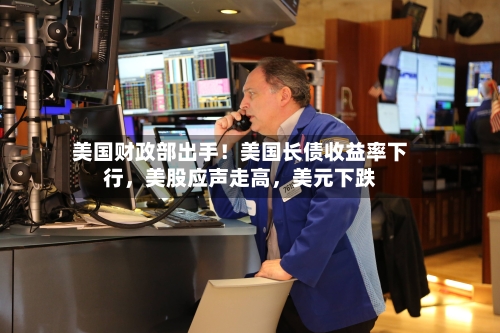 美国财政部出手！美国长债收益率下行，美股应声走高，美元下跌-第3张图片