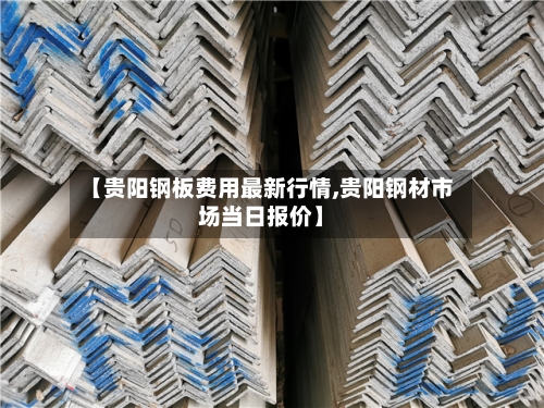 【贵阳钢板费用最新行情,贵阳钢材市场当日报价】