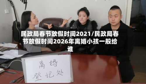 民政局春节放假时间2021/民政局春节放假时间2026年离婚小孩一般给谁