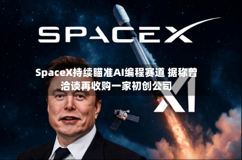 SpaceX持续瞄准AI编程赛道 据称曾洽谈再收购一家初创公司