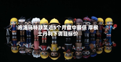 泡泡玛特跌至近5个月盘中最低 摩根士丹利下调目标价-第2张图片