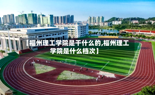 【福州理工学院是干什么的,福州理工学院是什么档次】