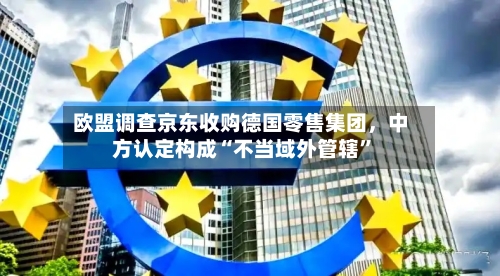 欧盟调查京东收购德国零售集团，中方认定构成“不当域外管辖”-第3张图片